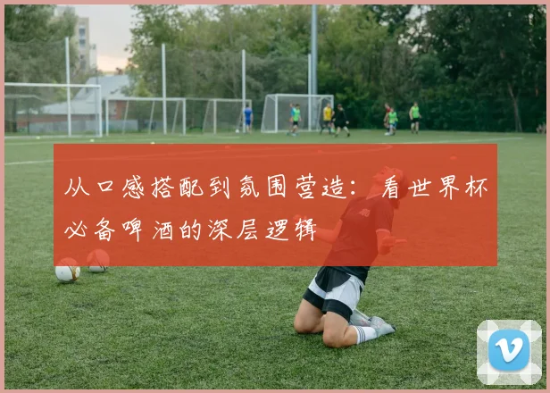 从口感搭配到氛围营造：看世界杯必备啤酒的深层逻辑