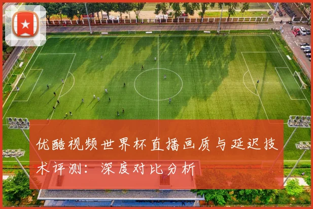 优酷视频世界杯直播画质与延迟技术评测：深度对比分析