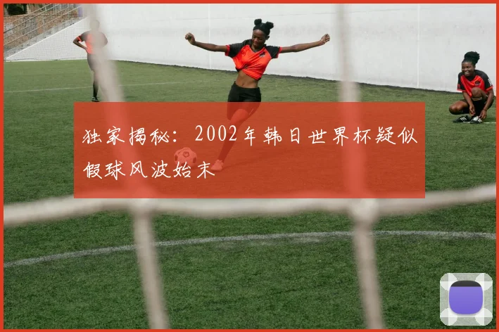 独家揭秘：2002年韩日世界杯疑似假球风波始末