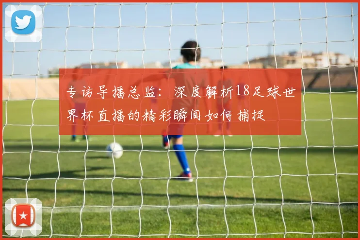 专访导播总监：深度解析18足球世界杯直播的精彩瞬间如何捕捉